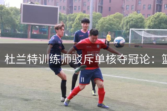 杜兰特训练师驳斥单核夺冠论：篮球是团队运动