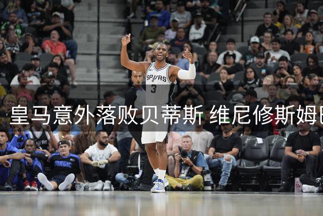 皇马意外落败贝蒂斯 维尼修斯姆巴佩矛盾浮出水面